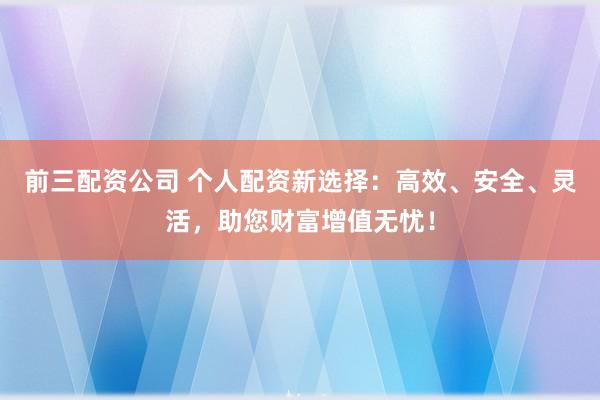 前三配资公司 个人配资新选择：高效、安全、灵活，助您财富增值无忧！