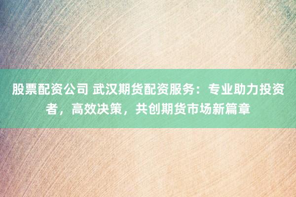 股票配资公司 武汉期货配资服务：专业助力投资者，高效决策，共创期货市场新篇章