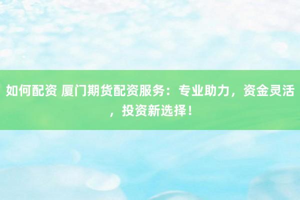 如何配资 厦门期货配资服务：专业助力，资金灵活，投资新选择！