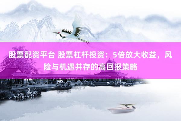 股票配资平台 股票杠杆投资：5倍放大收益，风险与机遇并存的高回报策略