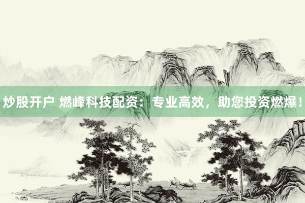 炒股开户 燃峰科技配资：专业高效，助您投资燃爆！