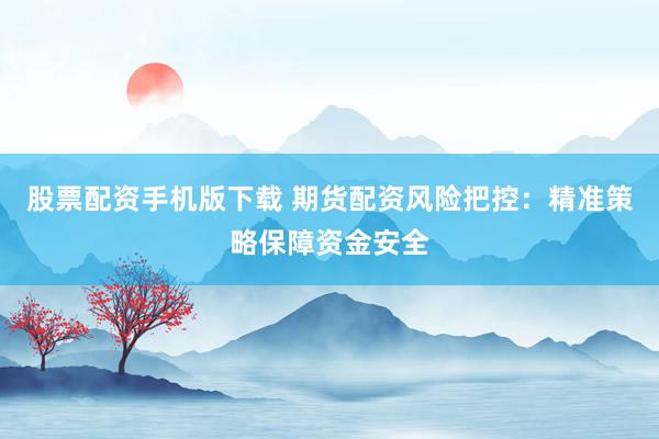 股票配资手机版下载 期货配资风险把控：精准策略保障资金安全