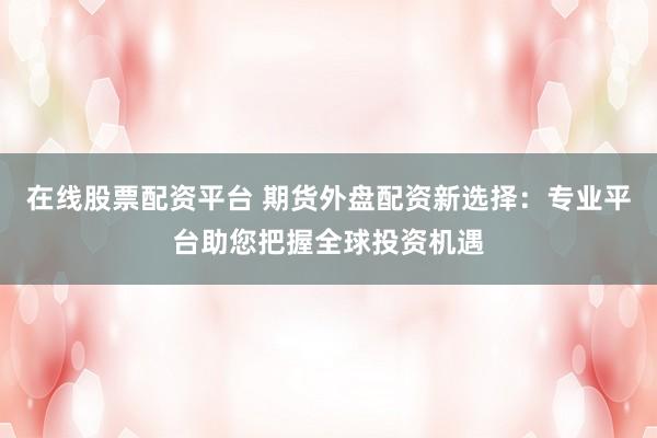 在线股票配资平台 期货外盘配资新选择：专业平台助您把握全球投资机遇