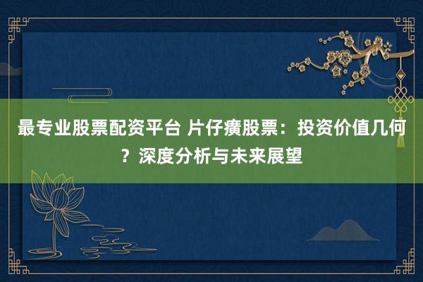 最专业股票配资平台 片仔癀股票：投资价值几何？深度分析与未来展望
