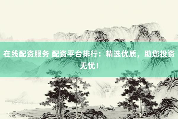 在线配资服务 配资平台排行：精选优质，助您投资无忧！