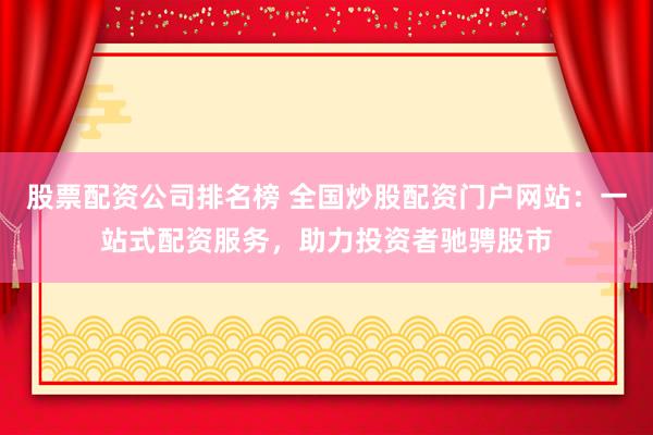 股票配资公司排名榜 全国炒股配资门户网站：一站式配资服务，助力投资者驰骋股市