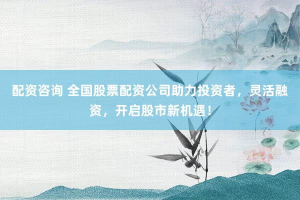配资咨询 全国股票配资公司助力投资者，灵活融资，开启股市新机遇！