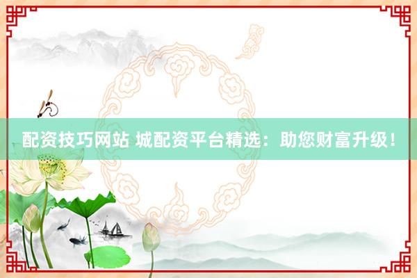 配资技巧网站 城配资平台精选：助您财富升级！