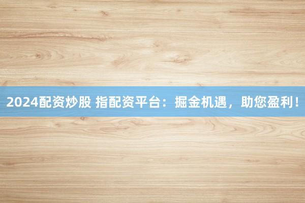 2024配资炒股 指配资平台：掘金机遇，助您盈利！