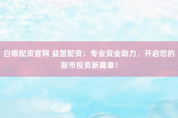 白银配资官网 益盟配资：专业资金助力，开启您的股市投资新篇章！