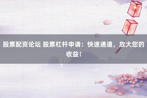 股票配资论坛 股票杠杆申请：快速通道，放大您的收益！