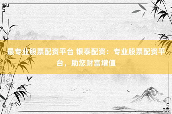 最专业股票配资平台 银泰配资：专业股票配资平台，助您财富增值