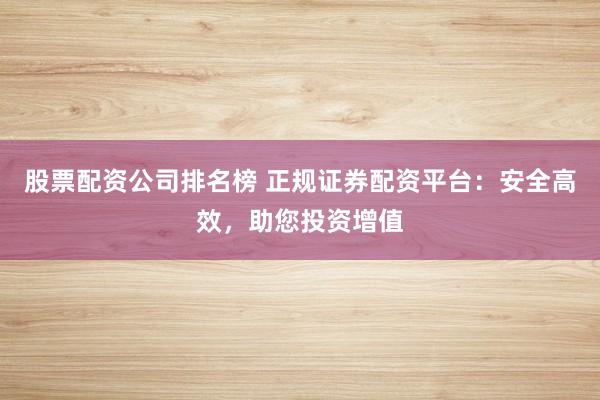 股票配资公司排名榜 正规证券配资平台:安全高效,助您投资增值