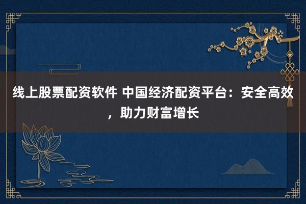 线上股票配资软件 中国经济配资平台：安全高效，助力财富增长