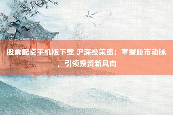 股票配资手机版下载 沪深投策略:掌握股市动脉,引领投资新风向