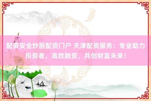 配资安全炒股配资门户 天津配资服务:专业助力投资者,高效融资,共创财富未来!