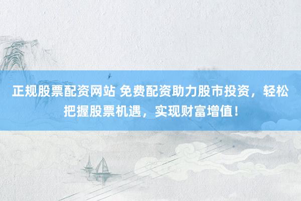 正规股票配资网站 免费配资助力股市投资,轻松把握股票机遇,实现财富增值!