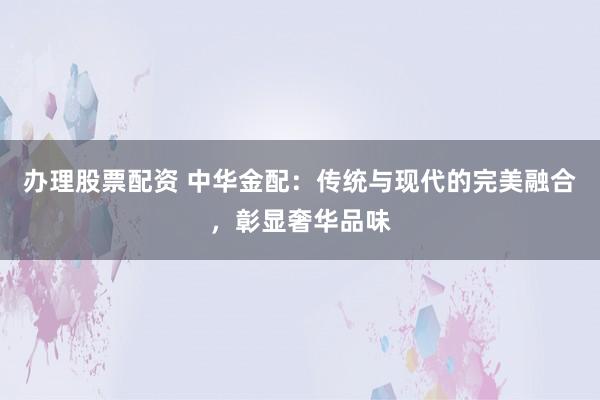 办理股票配资 中华金配:传统与现代的完美融合,彰显奢华品味