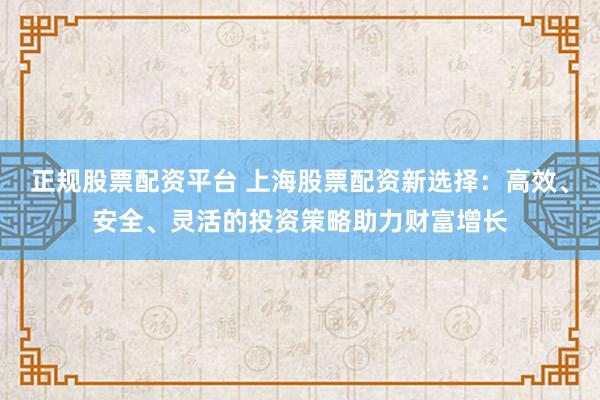 正规股票配资平台 上海股票配资新选择：高效、安全、灵活的投资策略助力财富增长