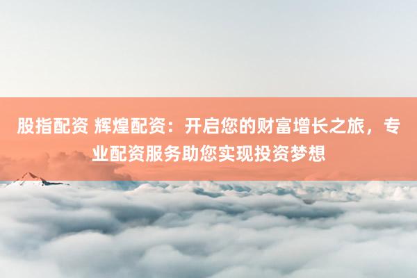 股指配资 辉煌配资：开启您的财富增长之旅，专业配资服务助您实现投资梦想