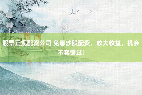 股票正规配资公司 免息炒股配资，放大收益，机会不容错过！