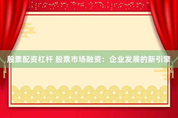 股票配资杠杆 股票市场融资：企业发展的新引擎