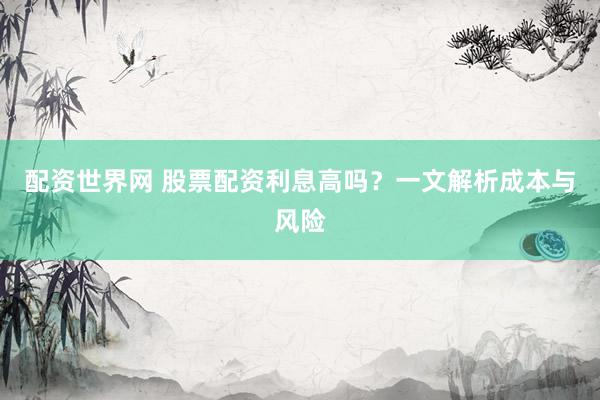 配资世界网 股票配资利息高吗？一文解析成本与风险