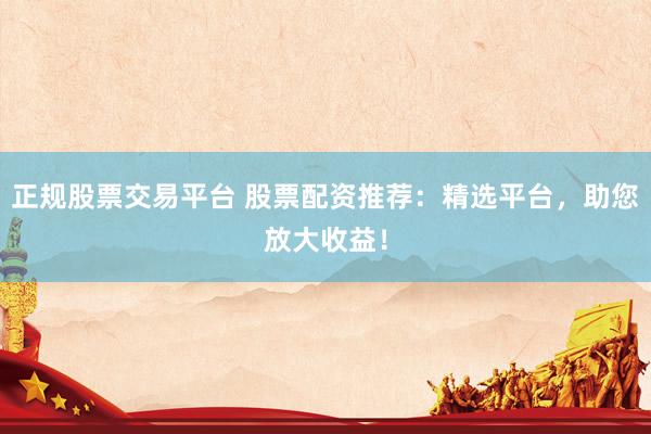 正规股票交易平台 股票配资推荐：精选平台，助您放大收益！