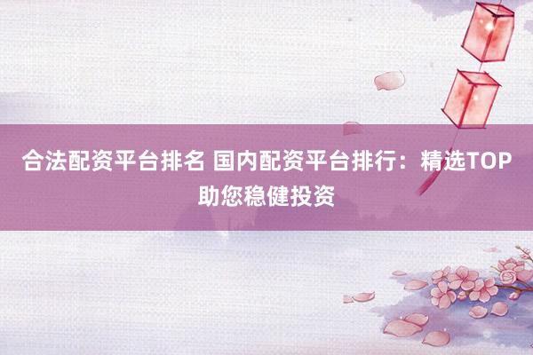 合法配资平台排名 国内配资平台排行：精选TOP助您稳健投资