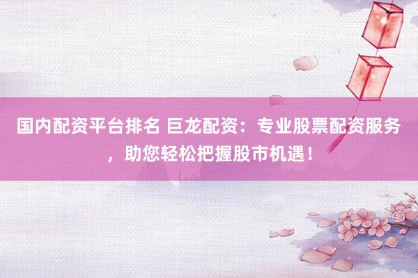 国内配资平台排名 巨龙配资：专业股票配资服务，助您轻松把握股市机遇！