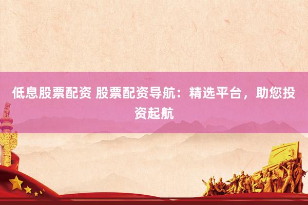 低息股票配资 股票配资导航：精选平台，助您投资起航