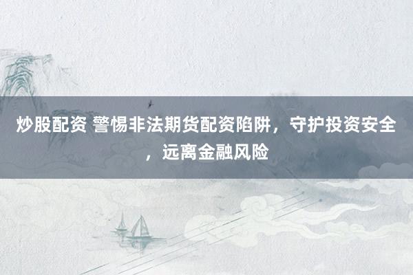 炒股配资 警惕非法期货配资陷阱，守护投资安全，远离金融风险