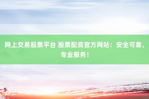 网上交易股票平台 股票配资官方网站：安全可靠，专业服务！