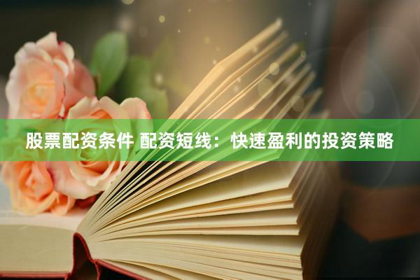 股票配资条件 配资短线：快速盈利的投资策略