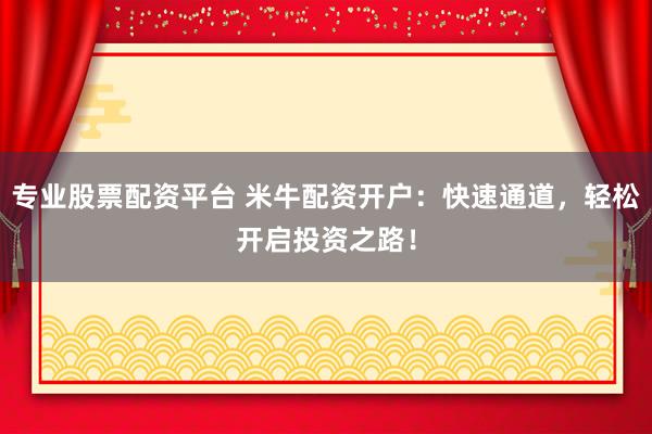 专业股票配资平台 米牛配资开户：快速通道，轻松开启投资之路！