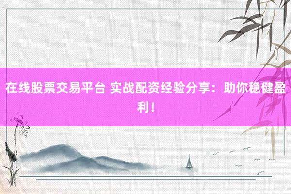在线股票交易平台 实战配资经验分享：助你稳健盈利！