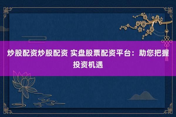 炒股配资炒股配资 实盘股票配资平台：助您把握投资机遇