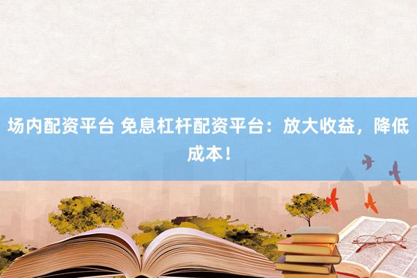 场内配资平台 免息杠杆配资平台：放大收益，降低成本！