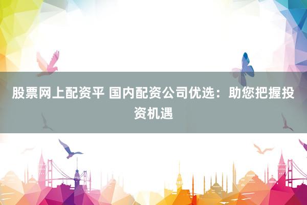 股票网上配资平 国内配资公司优选：助您把握投资机遇