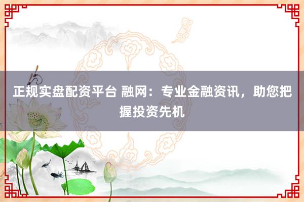 正规实盘配资平台 融网：专业金融资讯，助您把握投资先机