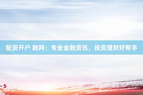 配资开户 融网：专业金融资讯，投资理财好帮手