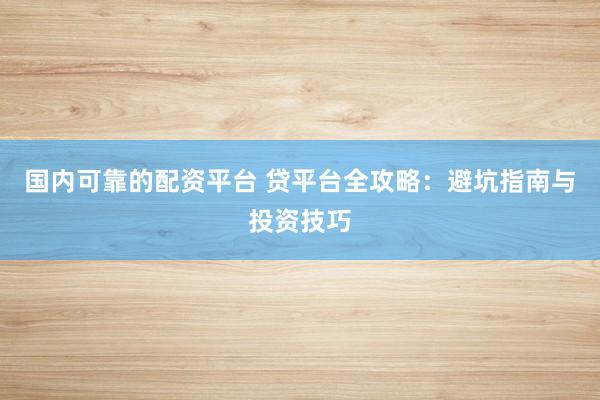 国内可靠的配资平台 贷平台全攻略：避坑指南与投资技巧