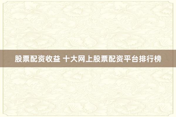 股票配资收益 十大网上股票配资平台排行榜