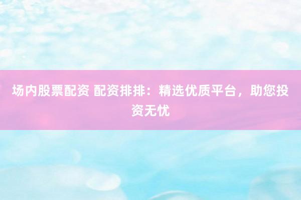 场内股票配资 配资排排：精选优质平台，助您投资无忧