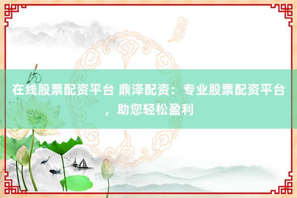 在线股票配资平台 鼎泽配资：专业股票配资平台，助您轻松盈利