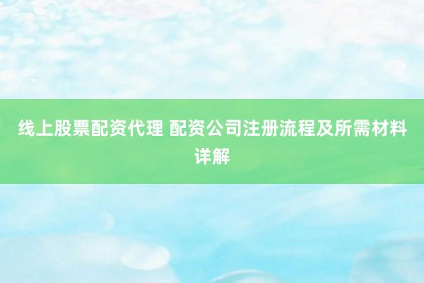 线上股票配资代理 配资公司注册流程及所需材料详解