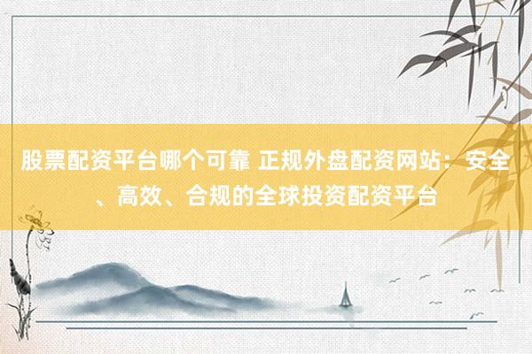 股票配资平台哪个可靠 正规外盘配资网站：安全、高效、合规的全球投资配资平台