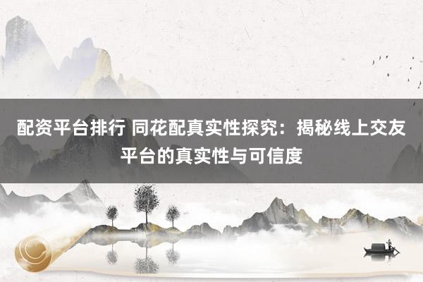 配资平台排行 同花配真实性探究：揭秘线上交友平台的真实性与可信度