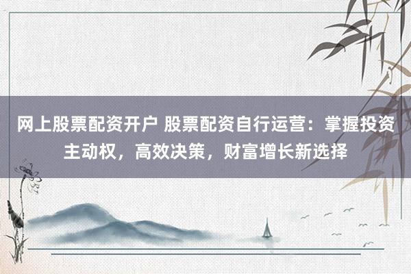 网上股票配资开户 股票配资自行运营：掌握投资主动权，高效决策，财富增长新选择