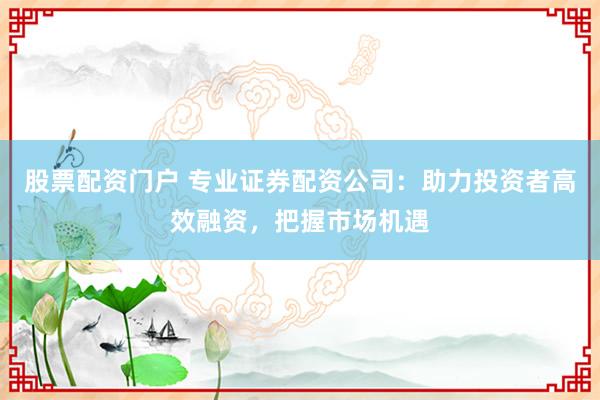 股票配资门户 专业证券配资公司：助力投资者高效融资，把握市场机遇